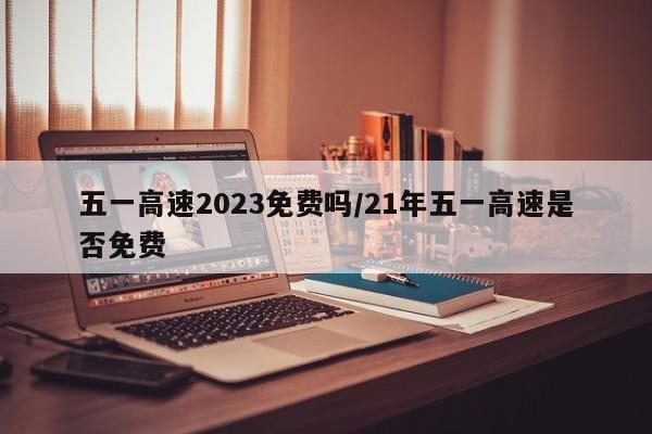 五一高速2023免费吗/21年五一高速是否免费