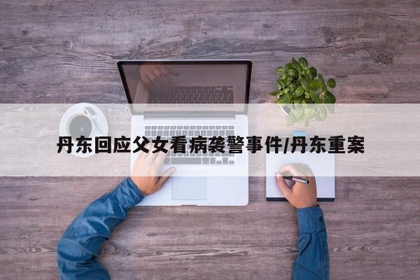 丹东回应父女看病袭警事件/丹东重案