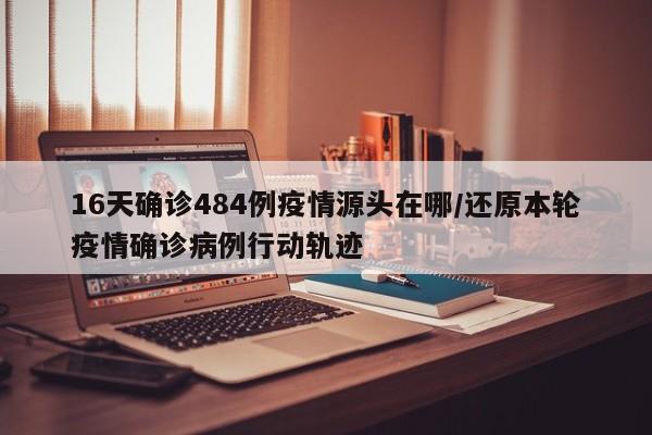 16天确诊484例疫情源头在哪/还原本轮疫情确诊病例行动轨迹
