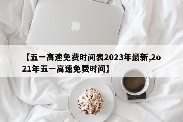 【五一高速免费时间表2023年最新,2o21年五一高速免费时间】