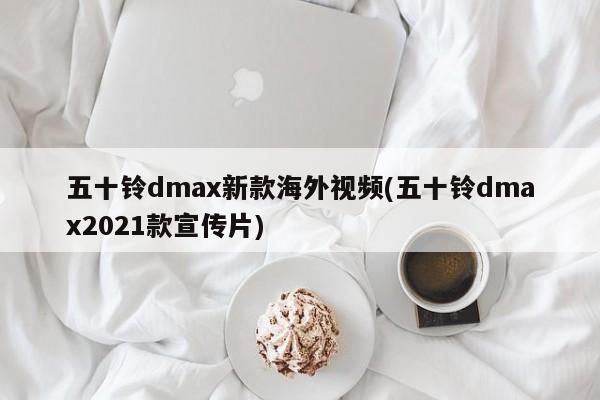 五十铃dmax新款海外视频(五十铃dmax2021款宣传片)