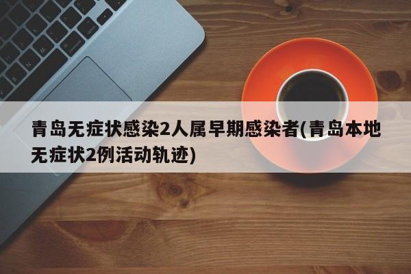 青岛无症状感染2人属早期感染者(青岛本地无症状2例活动轨迹)