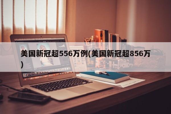 美国新冠超556万例(美国新冠超856万)
