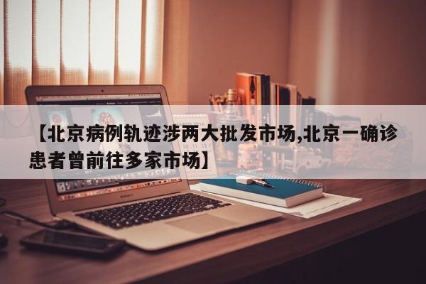 【北京病例轨迹涉两大批发市场,北京一确诊患者曾前往多家市场】