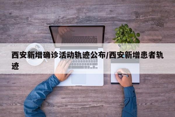 西安新增确诊活动轨迹公布/西安新增患者轨迹
