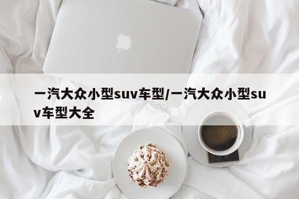 一汽大众小型suv车型/一汽大众小型suv车型大全
