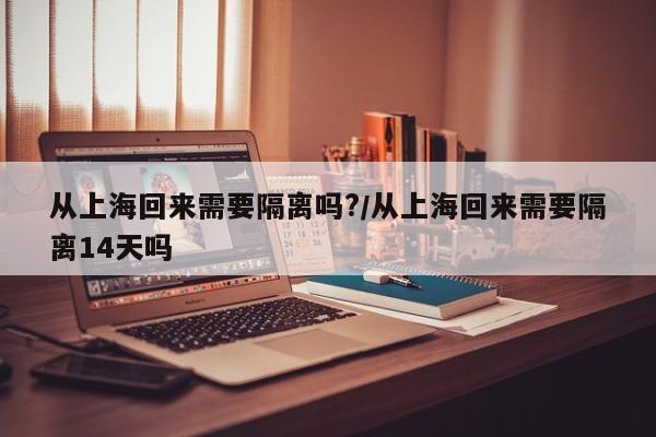 从上海回来需要隔离吗?/从上海回来需要隔离14天吗