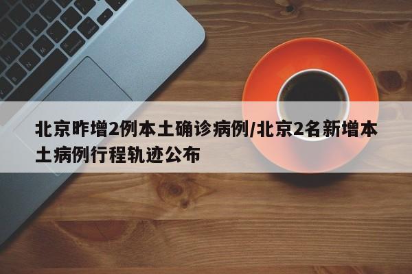 北京昨增2例本土确诊病例/北京2名新增本土病例行程轨迹公布