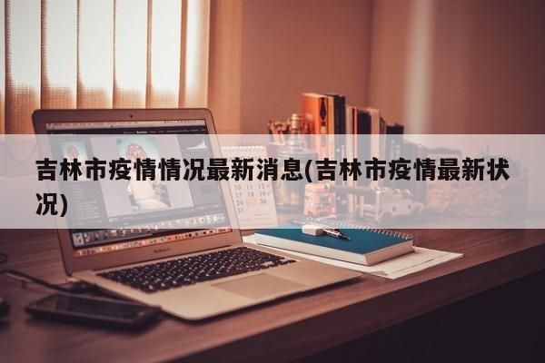 吉林市疫情情况最新消息(吉林市疫情最新状况)