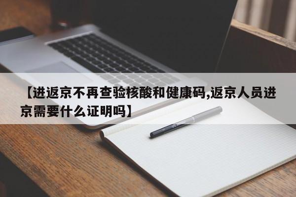 【进返京不再查验核酸和健康码,返京人员进京需要什么证明吗】