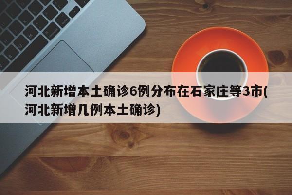 河北新增本土确诊6例分布在石家庄等3市(河北新增几例本土确诊)