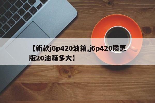【新款j6p420油箱,j6p420质惠版20油箱多大】