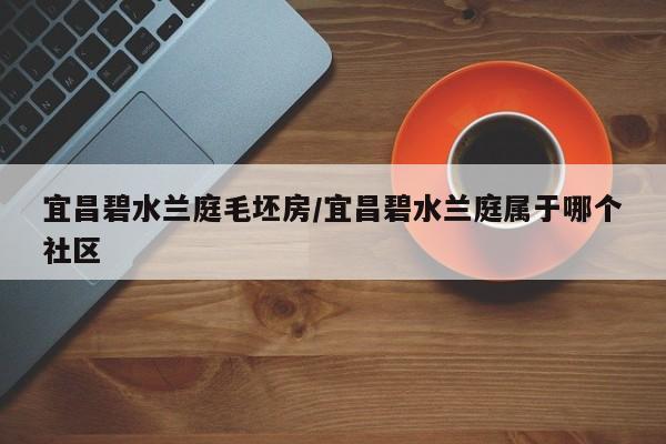 宜昌碧水兰庭毛坯房/宜昌碧水兰庭属于哪个社区
