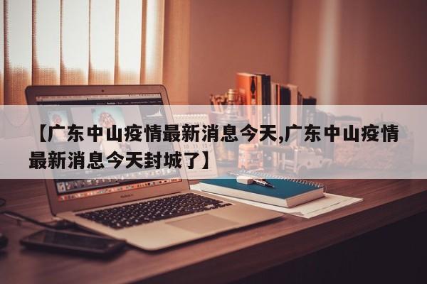 【广东中山疫情最新消息今天,广东中山疫情最新消息今天封城了】