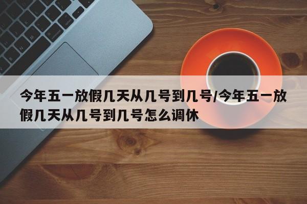 今年五一放假几天从几号到几号/今年五一放假几天从几号到几号怎么调休