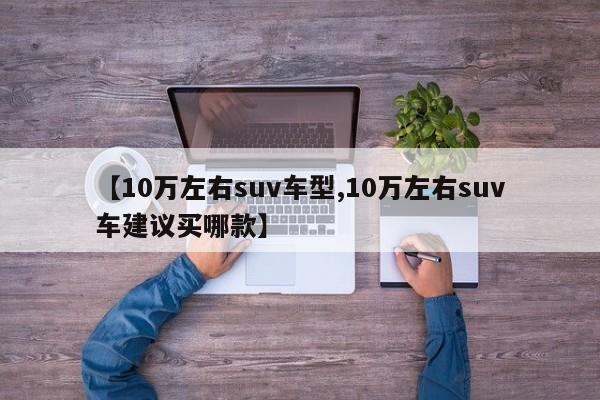 【10万左右suv车型,10万左右suv车建议买哪款】