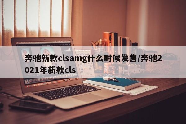 奔驰新款clsamg什么时候发售/奔驰2021年新款cls