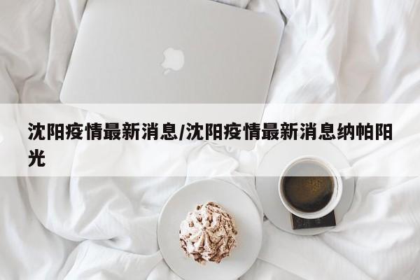 沈阳疫情最新消息/沈阳疫情最新消息纳帕阳光