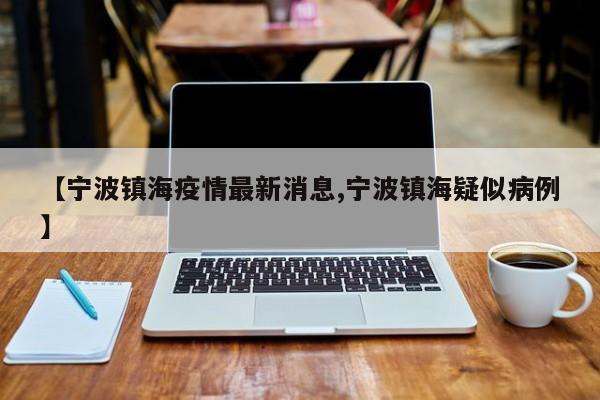 【宁波镇海疫情最新消息,宁波镇海疑似病例】