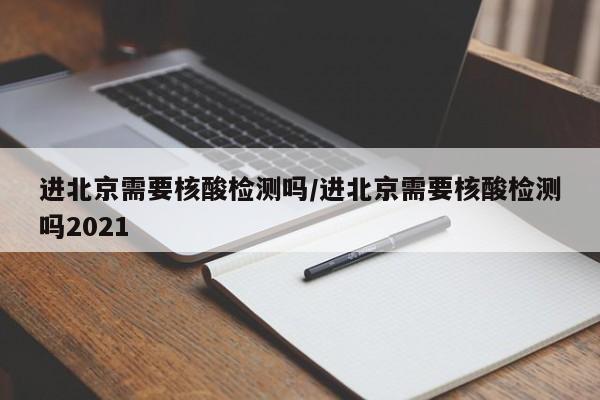 进北京需要核酸检测吗/进北京需要核酸检测吗2021