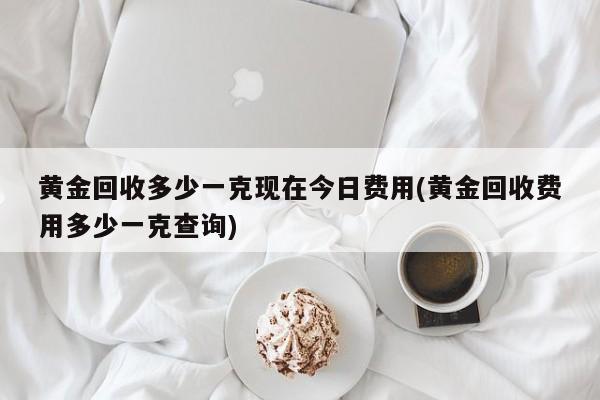 黄金回收多少一克现在今日费用(黄金回收费用多少一克查询)