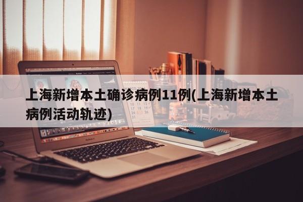 上海新增本土确诊病例11例(上海新增本土病例活动轨迹)