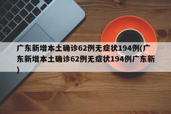 广东新增本土确诊62例无症状194例(广东新增本土确诊62例无症状194例广东新)
