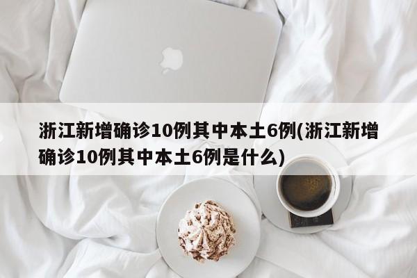 浙江新增确诊10例其中本土6例(浙江新增确诊10例其中本土6例是什么)