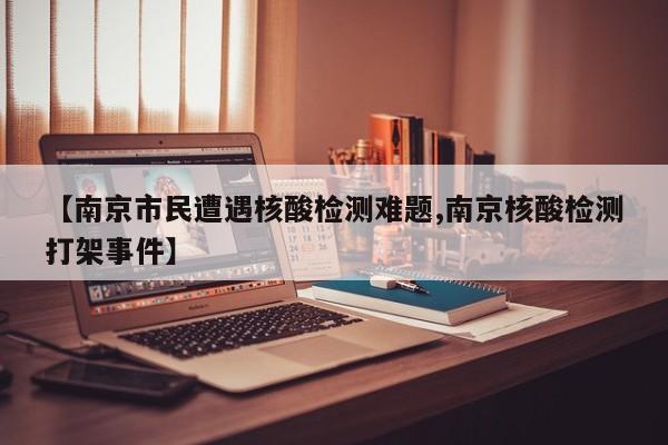 【南京市民遭遇核酸检测难题,南京核酸检测打架事件】