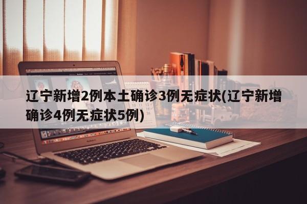 辽宁新增2例本土确诊3例无症状(辽宁新增确诊4例无症状5例)