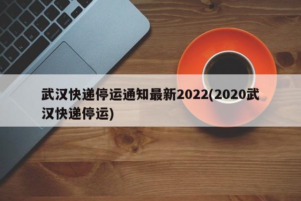 武汉快递停运通知最新2022(2020武汉快递停运)