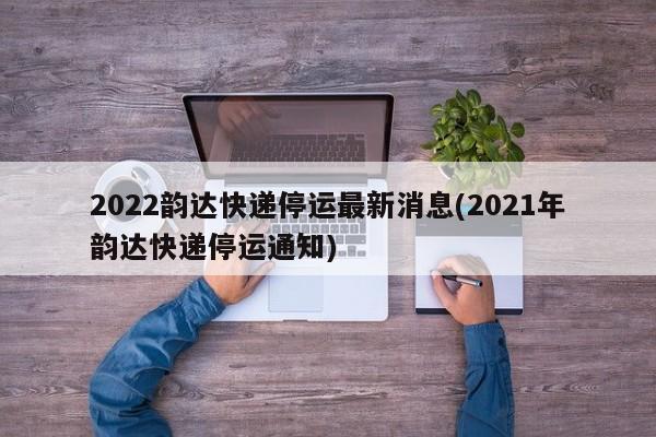 2022韵达快递停运最新消息(2021年韵达快递停运通知)