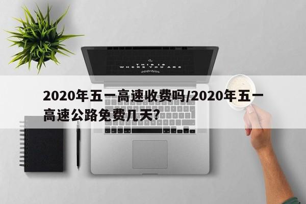 2020年五一高速收费吗/2020年五一高速公路免费几天?