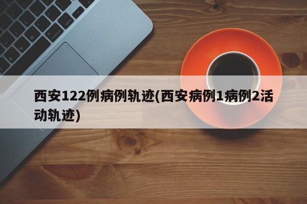 西安122例病例轨迹(西安病例1病例2活动轨迹)