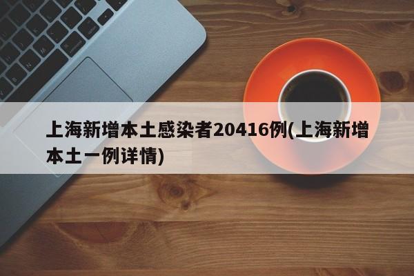 上海新增本土感染者20416例(上海新增本土一例详情)