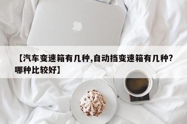 【汽车变速箱有几种,自动挡变速箱有几种?哪种比较好】