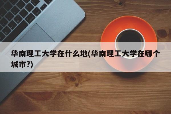 华南理工大学在什么地(华南理工大学在哪个城市?)