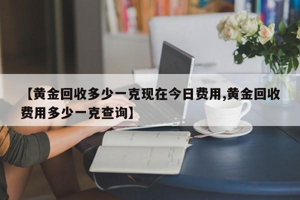 【黄金回收多少一克现在今日费用,黄金回收费用多少一克查询】
