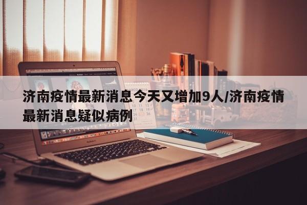 济南疫情最新消息今天又增加9人/济南疫情最新消息疑似病例