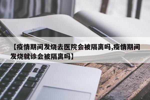 【疫情期间发烧去医院会被隔离吗,疫情期间发烧就诊会被隔离吗】