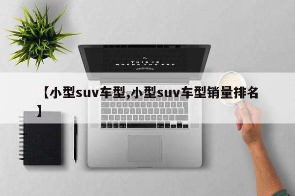 【小型suv车型,小型suv车型销量排名】