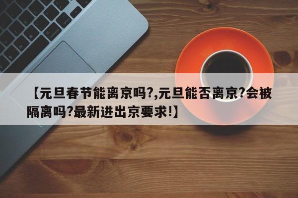 【元旦春节能离京吗?,元旦能否离京?会被隔离吗?最新进出京要求!】