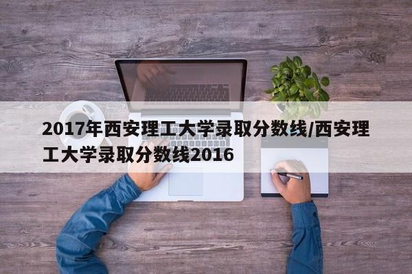 2017年西安理工大学录取分数线/西安理工大学录取分数线2016