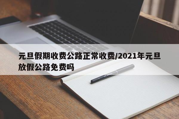 元旦假期收费公路正常收费/2021年元旦放假公路免费吗