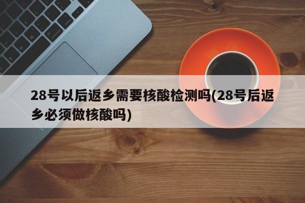 28号以后返乡需要核酸检测吗(28号后返乡必须做核酸吗)