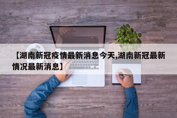 【湖南新冠疫情最新消息今天,湖南新冠最新情况最新消息】