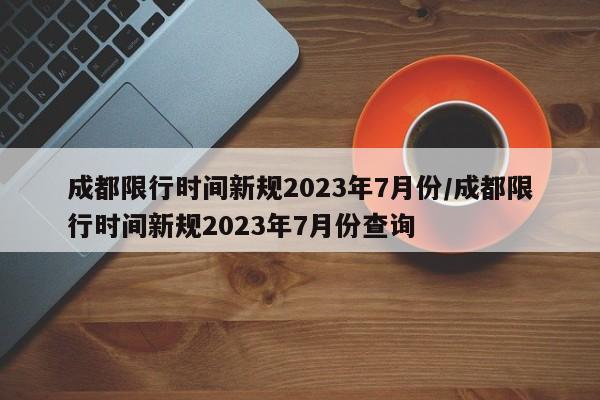 成都限行时间新规2023年7月份/成都限行时间新规2023年7月份查询