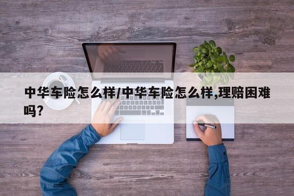 中华车险怎么样/中华车险怎么样,理赔困难吗?