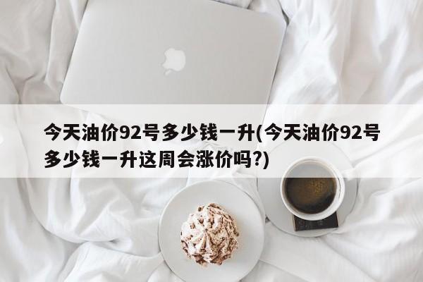 今天油价92号多少钱一升(今天油价92号多少钱一升这周会涨价吗?)
