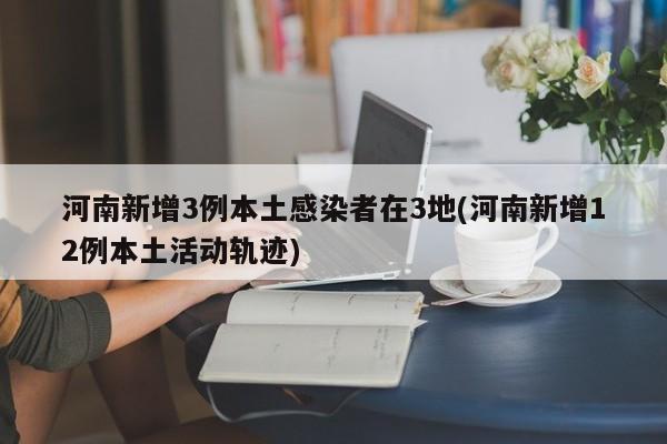 河南新增3例本土感染者在3地(河南新增12例本土活动轨迹)
